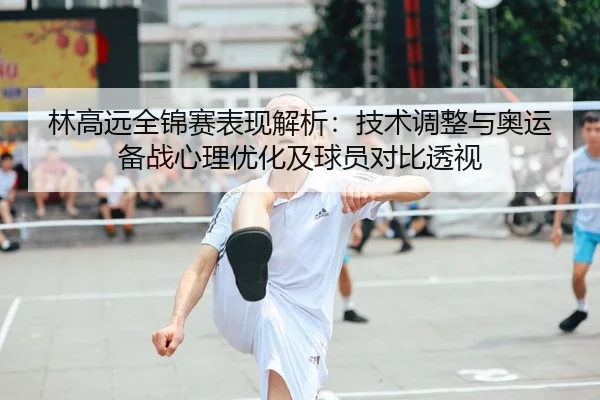 林高远全锦赛表现解析：技术调整与奥运备战心理优化及球员对比透视（lejingt iyu）