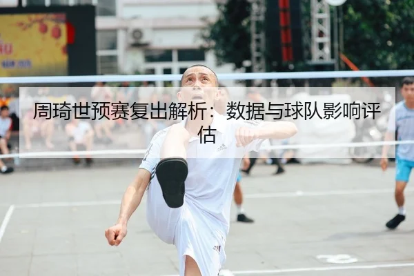 周琦世预赛复出解析：数据与球队影响评估